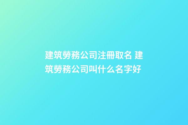 建筑勞務公司注冊取名 建筑勞務公司叫什么名字好-第1張-公司起名-玄機派